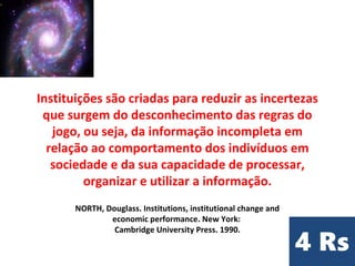 Instituições são criadas para reduzir as incertezas
que surgem do desconhecimento das regras do
jogo, ou seja, da informação incompleta em
relação ao comportamento dos indivíduos em
sociedade e da sua capacidade de processar,
organizar e utilizar a informação.
NORTH, Douglass. Institutions, institutional change and
economic performance. New York:
Cambridge University Press. 1990.
 