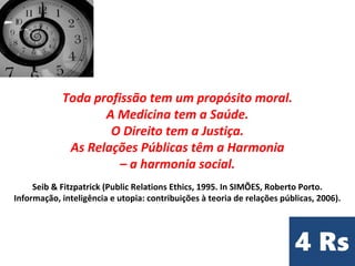 Toda profissão tem um propósito moral.
A Medicina tem a Saúde.
O Direito tem a Justiça.
As Relações Públicas têm a Harmonia
– a harmonia social.
Seib & Fitzpatrick (Public Relations Ethics, 1995. In SIMÕES, Roberto Porto.
Informação, inteligência e utopia: contribuições à teoria de relações públicas, 2006).
 
