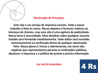 Declaração de Princípios
Este não é um serviço de imprensa secreto. Todo o nosso
trabalho é feito às claras. Nosso objetivo é fornecer notícias no
interesse de clientes, mas esta não é uma agência de publicidade.
Nosso lema é acuracidade. Mais detalhes sobre qualquer assunto
tratado será fornecido imediatamente. Todo editor será assistido
atenciosamente na verificação direta de qualquer declaração
feita. Nosso plano é, franca e abertamente, em nome dos
negócios que representamos perante as instituições públicas,
abastecer a imprensa e o público de pronta e precisa informação.
Ivy Lee & Associates
 