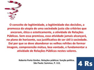 O conceito de legitimidade, a legitimidade das decisões, a
promessa da utopia de uma sociedade justa são critérios que
ancoram, ética e esteticamente, a atividade de Relações
Públicas. Sem essa premissa, essa atividade jamais alcançará,
no plano de horizonte, sua justificativa de ser útil à sociedade.
Daí por que se deve abandonar os velhos refrões de formar
imagem, compreensão mútua, boa vontade, e fundamentar a
atividade de Relações Públicas nestes valores.
Roberto Porto Simões. Relações públicas: função política.
São Paulo: Summus. P. 113.
 