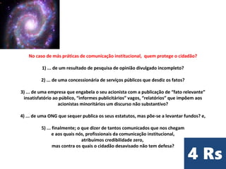 No caso de más práticas de comunicação institucional, quem protege o cidadão?
​
1) ... de um resultado de pesquisa de opinião divulgado incompleto?
2) ... de uma concessionária de serviços públicos que desdiz os fatos?
3) ... de uma empresa que engabela o seu acionista com a publicação de “fato relevante”
insatisfatório ao público, “informes publicitários” vagos, “relatórios” que impõem aos
acionistas minoritários um discurso não substantivo?
​
4) ... de uma ONG que sequer publica os seus estatutos, mas põe-se a levantar fundos? e,
5) ... finalmente; o que dizer de tantos comunicados que nos chegam
e aos quais nós, profissionais da comunicação institucional,
atribuímos credibilidade zero,
mas contra os quais o cidadão desavisado não tem defesa?​
 