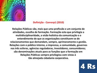 Definição - Conrerp1 (2010)
Relações Públicas são, mais que uma profissão e um conjunto de
atividades, escolha de formação. Formação esta que privilegia a
multidisciplinaridade, a visão holística da comunicação e o
entendimento de que as organizações constituem-se de
relacionamentos que demandam, sempre, aprimoramento e gestão.
Relações com o público interno, a imprensa, a comunidade, governos
nas três esferas, agências reguladoras, investidores, consumidores;
são denominações atuais para as funções que a formação em
Relações Públicas sempre privilegiou com vistas à
tão almejada cidadania corporativa.
 