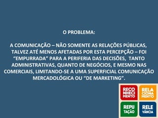 O PROBLEMA:
A COMUNICAÇÃO – NÃO SOMENTE AS RELAÇÕES PÚBLICAS,
TALVEZ ATÉ MENOS AFETADAS POR ESTA PERCEPÇÃO – FOI
“EMPURRADA” PARA A PERIFERIA DAS DECISÕES, TANTO
ADMINISTRATIVAS, QUANTO DE NEGÓCIOS, E MESMO NAS
COMERCIAIS, LIMITANDO-SE A UMA SUPERFICIAL COMUNICAÇÃO
MERCADOLÓGICA OU “DE MARKETING”.
 