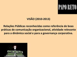 VISÃO (2010-2013)
Relações Públicas reconhecidas como referência de boas
práticas de comunicação organizacional, atividade relevante
para a dinâmica social e para a governança corporativa.
 