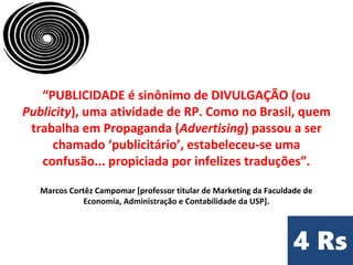 “PUBLICIDADE é sinônimo de DIVULGAÇÃO (ou
Publicity), uma atividade de RP. Como no Brasil, quem
trabalha em Propaganda (Advertising) passou a ser
chamado ‘publicitário’, estabeleceu-se uma
confusão... propiciada por infelizes traduções”.
Marcos Cortêz Campomar [professor titular de Marketing da Faculdade de
Economia, Administração e Contabilidade da USP].
 