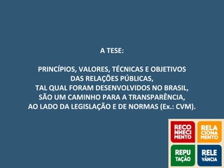 A TESE:
PRINCÍPIOS, VALORES, TÉCNICAS E OBJETIVOS
DAS RELAÇÕES PÚBLICAS,
TAL QUAL FORAM DESENVOLVIDOS NO BRASIL,
SÃO UM CAMINHO PARA A TRANSPARÊNCIA,
AO LADO DA LEGISLAÇÃO E DE NORMAS (Ex.: CVM).
 