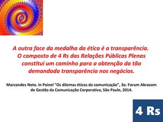 A outra face da medalha da ética é a transparência.
O composto de 4 Rs das Relações Públicas Plenas
constitui um caminho para a obtenção da tão
demandada transparência nos negócios.
Marcondes Neto. In Painel “Os dilemas éticos da comunicação”, 3o. Forum Abracom
de Gestão da Comunicação Corporativa, São Paulo, 2014.
 