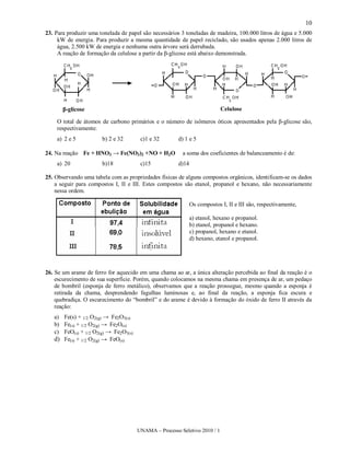 10
23. Para produzir uma tonelada de papel são necessários 3 toneladas de madeira, 100.000 litros de água e 5.000
     kW de energia. Para produzir a mesma quantidade de papel reciclado, são usados apenas 2.000 litros de
     água, 2.500 kW de energia e nenhuma outra árvore será derrubada.
     A reação de formação da celulose a partir da β-glicose está abaixo demonstrada.




       β-glicose                                                           Celulose

    O total de átomos de carbono primários e o número de isômeros óticos apresentados pela β-glicose são,
    respectivamente:
    a) 2 e 5           b) 2 e 32       c)1 e 32       d) 1 e 5

24. Na reação Fe + HNO3 → Fe(NO3)2 +NO + H2O            a soma dos coeficientes de balanceamento é de:
    a) 20              b)18            c)15           d)14

25. Observando uma tabela com as propriedades físicas de alguns compostos orgânicos, identificam-se os dados
    a seguir para compostos I, II e III. Estes compostos são etanol, propanol e hexano, não necessariamente
    nessa ordem.

                                                             Os compostos I, II e III são, respectivamente,

                                                             a) etanol, hexano e propanol.
                                                             b) etanol, propanol e hexano.
                                                             c) propanol, hexano e etanol.
                                                             d) hexano, etanol e propanol.




26. Se um arame de ferro for aquecido em uma chama ao ar, a única alteração percebida ao final da reação é o
    escurecimento de sua superfície. Porém, quando colocamos na mesma chama em presença de ar, um pedaço
    de bombril (esponja de ferro metálico), observamos que a reação prossegue, mesmo quando a esponja é
    retirada da chama, desprendendo fagulhas luminosas e, ao final da reação, a esponja fica escura e
    quebradiça. O escurecimento do “bombril” e do arame é devido à formação do óxido de ferro II através da
    reação:
   a) Fe(s) + 1/2 O2(g) → Fe2O3(s)
   b) Fe(s) + 1/2 O2(g) → Fe2O(s)
   c) FeO(s) + 1/2 O2(g) → Fe2O3(s)
   d) Fe(s) + 1/2 O2(g) → FeO(s)




                                      UNAMA – Processo Seletivo 2010 / 1
 