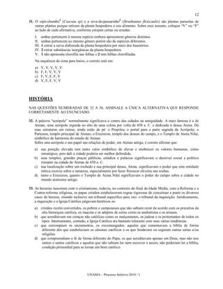 12
                    1                                       2
31. O cipó-chumbo (Cuscuta sp) e a erva-de-passarinho (Struthantus flexicaulis) são plantas parasitas de
    outras plantas porque retiram da planta hospedeira o seu alimento. Sobre esse assunto, coloque “V” ou “F”
    ao lado de cada afirmativa, conforme estejam certas ou erradas:
    I. ambas pertencem à mesma espécie embora apresentem gêneros distintos.
    II. ambas pertencem ao mesmo gênero porém são de espécies diferentes.
    III. 1 extrai a seiva elaborada da planta hospedeira por meio dos haustórios.
    IV. 2 extrai substâncias inorgânicas da planta hospedeira.
    V. 1 não apresenta clorofila nas folhas e 2 tem folhas clorofiladas.
    Na sequência de cima para baixo, o correto está em:
    a)   V, V, V, V, V
    b)   F, F, V, V, V
    c)   F, V, F, F, V
    d)   V, F, F, V, V



HISTÓRIA
NAS QUESTÕES NUMERADAS DE 32 A 38, ASSINALE A ÚNICA ALTERNATIVA QUE RESPONDE
CORRETAMENTE AO ENUNCIADO.

32. A palavra “acrópole” normalmente significava o centro das cidades na antiguidade. A mais famosa é a de
    Atenas, uma acrópole erguida no alto de uma colina por volta de 450 a. C. e dedicada à deusa Atena. De
    suas estruturas em ruínas, ainda estão de pé: o Propileu, o portal para a parte sagrada da Acrópole; o
    Partenon, templo principal de Atenas; o Erecteion, templo dos deuses do campo, e o Templo de Atena Niké,
    simbólico da harmonia do estado de Atenas.
    Sobre esta acrópole e seu papel nas relações de poder, em Atenas antiga, é correto afirmar que:
   a) sua posição elevada tem tanto valor simbólico de elevar e enobrecer os valores humanos, como
      estratégico, pois dali a cidade poderia ser melhor defendida.
   b) seus templos, grandes praças públicas, estádios e palácios significavam o desnível social e político
      reinante na cidade de Atenas de 450 a. C.
   c) sua localização sobre um rochedo e sua principal deusa, Atena, significavam o poder que esta entidade
      mítica exercia sobre a natureza, especialmente por fazer florescer oliveira nas rochas.
   d) tanto o Erecteion, quanto o Templo de Atena Niké significavam o poder do campo sobre a cidade no
      mundo ateniense antigo.

33. As heresias nasceram com o cristianismo, todavia, no contexto do final da Idade Média, com a Reforma e a
    Contra-reforma religiosa, os papas cristãos estabeleceram regras rigorosas de conceituar e punir os diversos
    casos de heresia, criando inclusive um tribunal específico para isto: o tribunal da inquisição. Juridicamente,
    a inquisição e a Igreja Católica julgavam heréticos os:
   a) cristãos recém convertidos, os pobres e camponeses que não sabiam rezar de acordo com os preceitos da
       alta hierarquia católica, os maçons e os adeptos de seitas como os anabatistas e os arianos.
   b) que acreditavam em crenças não católicas como os mulçumanos, os judeus e os protestantes de todos os
       tipos. Internamente, contudo, a Igreja Católica era bastante tolerante com suas várias tendências.
   c) que corrompiam os sacramentos, os excomungados, aqueles que comentavam a bíblia de forma
       diferente dos que estabeleciam os cânones católicos e os que fundavam ou seguiam outras seitas e/ou
       religiões.
   d) que compreendiam a fé de forma diferente do Papa, os que acreditavam apenas em Deus, mas não nos
       santos e santas católicos e aqueles que não sabiam ler nem escrever e assim, não poderiam ler a bíblia,
       condição primordial para se tornar um bom católico.




                                       UNAMA – Processo Seletivo 2010 / 1
 