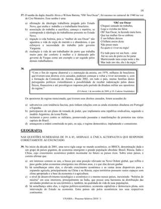 14
37. O samba da dupla Ataulfo Alves e Wilson Batista, “Oh! Seu Oscar”, foi sucesso no carnaval de 1940 na voz
    de Ciro Monteiro. Esse samba é uma:
      a) afirmação da ideologia trabalhista pregada pelo Estado                          “Oh! seu Oscar
         Novo, que exalta o trabalho e o trabalhador brasileiro.             Cheguei cansado do trabalho,
      b) associação do trabalho a sacrifício, cansaço e martírio, se         Logo a vizinha me falou
         contrapondo à ideologia do trabalhismo presente no Estado           Oh! Seu Oscar, ta fazendo meia hora.
         Novo.                                                               Que tua mulher foi-se embora
      c) negação à vida boêmia, pois a “mulher de seu Oscar” não             E um bilhete deixou
         aguentou a vida de orgia do marido e o abandonou, o que             O bilhete assim dizia:
         reforçava a necessidade do trabalho pelo governo                    Não posso mais
         Varguista.                                                          Eu quero é viver na orgia!
      d) exaltação à vida de um trabalhador do porto que trabalha
                                                                             Fiz tudo para ver seu bem – estar
         muito para dar conforto à mulher e é destacado pelo
                                                                             Até no cais do porto eu fui parar
         governo de Vargas como um exemplo a ser seguido pelos
                                                                             Martirizando meu corpo noite e dia
         demais trabalhadores.
                                                                             Mas tudo em vão, ela é da orgia.”

38.
           “Com o fim do regime ditatorial e a instituição da anistia, em 1979, milhares de brasileiros
           que tiveram seus direitos civis cassados, puderam começar a voltar a viver novamente e, com
           a formação da Comissão de Anistia, desde 2002, em todo o país, muitas famílias destes
           perseguidos políticos vislumbraram a possibilidade de receber indenização pelos danos
           físicos, financeiros e até psicológicos impostos pelo período da ditadura militar aos opositores
           do regime.”
                                                     (O Liberal, 1 de novembro de 2009, p.18- Caderno Atualidades)


      Os opositores do regime mencionado, que tiveram seus direitos cassados, foram acusados de:

      a) subversivos com tendência fascista, pois tinham relações com as ainda existentes ditaduras em Portugal
         e Espanha.
      b) participarem de um plano de tomada de poder, que implantaria uma república sindicalista, seguindo o
         modelo Argentino, do ícone Perón.
      c) incitarem o povo contra os militares, promovendo passeatas e manifestações de protestos nas várias
         capitais do Brasil.
      d) ameaçarem a ordem constituída no país, ou seja, o regime democrático, implantando o comunismo.

GEOGRAFIA
NAS QUESTÕES NUMERADAS DE 39 A 45, ASSINALE A ÚNICA ALTERNATIVA QUE RESPONDE
CORRETAMENTE AO ENUNCIADO.

39. No início da década de 2001, uma nova sigla surge no mundo econômico, os BRICS, denominação dada a
    um grupo de países gigantes, de economia emergente e grande população absoluta: Brasil, Rússia, Índia e
    China, cujo crescimento econômico poderá incomodar no futuro os países ricos. Sobre estes países, é
    correto afirmar que:
      a) um interesse comum os une, a busca por uma posição relevante na Nova Ordem global, que reflita o
         peso ganho pelas economias emergentes nos últimos anos, e o que elas devem ganhar.
      b) há semelhanças entre eles, o elevado crescimento econômico e as vastas áreas disponíveis para a
         expansão agrícola, principalmente na China e na Rússia, cujos territórios possuem vastos espaços com
         clima apropriado e a base da economia é a agricultura.
      c) o nível de desenvolvimento tecnológico e econômico é o mesmo nesses países, inexistindo “bolsões de
         miséria” em seus interiores, principalmente na Índia, que possui uma harmonia na distribuição das
         atividades produtivas no seu território e, também, na qualidade de vida de suas populações.
      d) há semelhança entre eles, o regime político-econômico, economia capitalista e democracia plena, sem
         intervenção do Estado na economia. Estes países são polos econômicos nos seus respectivos
         continentes.

                                        UNAMA – Processo Seletivo 2010 / 1
 