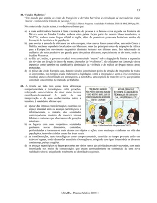 15
40. “Feudos Modernos”
    “Um mundo que amplia as redes de transporte e derruba barreiras à circulação de mercadorias ergue
    ‘muros’ contra o livre trânsito de pessoas.”
                                          TONELLO, Márcia Nogueira. Atualidades Vestibular 2010.Ed Abril.2009.pag 161.
   No contexto da citação acima, é verdadeiro afirmar que:
   a) a mais emblemática barreira à livre circulação de pessoas é a famosa cerca erguida na fronteira do
      México com os Estados Unidos, embora estes países façam parte do mesmo bloco econômico, o
      NAFTA, tenham como língua oficial o inglês, além de possuírem processos históricos saxões de
      formação do território e da população.
   b) para conter a entrada de africanos em solo europeu, altos muros foram construídos, cercando Ceuta e
      Melilla, enclaves espanhóis localizados em Marrocos, uma das principais rotas de migração da África
      para a Europa.Este movimento migratório diminuiu bastante nos últimos anos, fato relacionado às
      melhorias do setor produtivo em grande parte dos países africanos, especialmente os do norte, onde se
      localiza Marrocos.
   c) no Rio de Janeiro, o governo estadual vem construindo “muros” sob a alegação de limitar a expansão
      das favelas em direção às áreas de matas; chamados de “ecolimites”, são eficientes na contenção dessa
      expansão como também na significativa diminuição da violência e do tráfico de drogas nessas áreas
      protegidas.
   d) os países da União Européia que, durante séculos constituíram polos de atração de imigrantes de todos
      os continentes, nos tempos atuais endurecem a legislação contra a imigração e, com a crise econômica
      mundial, cresce a hostilidade aos estrangeiros, a xenofobia, uma espécie de muro invisível, que poderão
      constituir concorrentes no mercado de trabalho.

41. A tirinha ao lado tem como tema diferenças
    comportamentais e tecnológicas entre gerações,
    reforçando características do atual meio técnico
    científico-informacional    A     partir de  sua
    interpretação e de seus conhecimentos sobre a
    temática, é verdadeiro afirmar que:
   a) apesar das intensas transformações ocorridas no
      espaço mundial com os avanços tecnológicos e
      informacionais, a maioria das sociedades
      contemporâneas mantém de maneira intensa
      hábitos e costumes que absorveram de gerações
      anteriores.
   b) os lugares com suas respectivas sociedades                   (http://clubedamafalda.blogspot.com/2007)
      ganharam      novas     dimensões,     conteúdos,
      profundidades e tornaram-se mais densos em objetos e ações, com mudanças cotidianas na vida das
      populações, tanto das cidades como das áreas rurais.
   c) as transformações, tanto tecnológicas como comportamentais, ocorridas no tempo presente estão em
      todos os lugares, tendo dimensões mundiais e homogêneas, atingindo com igual intensidade os diversos
      continentes, países e regiões.
   d) os avanços tecnológicos se fazem presentes em vários ramos das atividades produtivas porém, com mais
      intensidade nos meios de comunicação, que atuam acentuadamente na construção de uma nova
      realidade cultural, aniquilando totalmente as identidades regionais.




                                     UNAMA – Processo Seletivo 2010 / 1
 