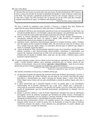 16
42. Leia o texto abaixo
     “Severino Silva de 22 anos teve muito mais sorte que seu pai. No início da década de 1980, Francisco
     Silva se cansou da vida dura de lavrador nas plantações de algodão no sertão nordestino e partiu para
     São Paulo. Sem instrução e qualificação profissional, Francisco não conseguiu emprego e teve que
     voltar para o Sertão. Seu filho (Severino) não vai precisar sair de seu torrão natal para conseguir
     emprego numa fábrica de roupas. As indústrias estão chegando ao Sertão.
                                                                       (Folha de São Paulo, Caderno Cotidiano 2006.)



    Ele narra a história de nordestinos como Severino e Francisco e evidencia duas fases distintas da
    organização do espaço industrial brasileiro. Sobre estas fases, é verdadeiro afirmar que:
    a) na década de 1980 havia uma centralização industrial no Centro-sul, principalmente em São Paulo, cujo
       mercado de trabalho absorvia com facilidade a mão de obra migrante e sem qualificação, haja vista que
       este setor ainda não exigia grande especialização profissional para obtenção de emprego.
    b) embora as mesmas apresentem características diferentes no que diz respeito, principalmente, à
       concentração industrial, São Paulo, em especial a capital, ainda continua como o grande vetor
       migratório para quem procura emprego no setor industrial.
    c) atualmente ocorre significativa desconcentração industrial no território brasileiro, sendo o Nordeste
       uma das regiões de forte recepção de unidades fabris, fato favorecido por uma série de fatores, entre
       eles a isenção fiscal que alguns estados e/ou municípios oferecem para as indústrias que chegam à
       região. É a chamada “guerra dos lugares”.
    d) a partir da década de 1990, a desconcentração industrial no país vai se intensificar, apoiada pela maior
       abertura econômica e pelo desenvolvimento técnico-científico (informática e comunicação), sem
       esquecer das mudanças constitucionais de 1988. Com esta desconcentração, a Amazônia passa a ser o
       principal polo de atração às unidades fabris, sendo que, nos dias atuais, a indústria marca o perfil
       econômico regional amazônico.

43. “A questão amazônica sempre colocou o Brasil no foco das potências imperialistas. Por isso, ao longo do
    tempo, o Estado brasileiro elaborou várias estratégias geopolíticas para um melhor controle de suas
    fronteiras. Invariavelmente, valeu-se do binômio segurança e desenvolvimento – razão de ser de muitos
    projetos dos governos militares e princípio que fundamenta a geopolítica brasileira.”
                                 TAMDJALAN, James Onnig e MENDES, Ivan Lazzari.GEOGRAFIA GERAL E DO BRASIL.
                                                     Estudos para a compreensão do espaço. São Paulo. FTD.2005.p 219.

    Dos assuntos comentados no texto acima, é verdadeiro afirmar que
    a) um agravante da questão da segurança das fronteiras setentrionais do Brasil, que preocupa o governo, é
       a instabilidade política da vizinha Colômbia, que tem parte de seu território controlada por grupos
       guerrilheiros e narcotraficantes que, aliado à presença de florestas densas e vários cursos fluviais,
       tornam frágeis nossos limites com este país, possibilitando a entrada de produtos ilegais, entre eles, a
       cocaína.
    b) a cobiça internacional que a Amazônia desperta se deve, em grande parte, a sua extraordinária
       biodiversidade; daí as pressões internacionais que o país sofre, voltadas para a preservação e
       conservação do ecossistema amazônico. Tais pressões têm forçado o governo a ações mais efetivas na
       questão do desmatamento, que tem diminuído drasticamente, principalmente no chamado “arco do
       desmatamento”.
    c) durante os governos militares, a ação do Projeto Sipam/Sivam conseguiu uma série de informações
       privilegiadas, através de modernas tecnologias que facilitaram um melhor controle e fiscalização de
       ações ilícitas, conseguindo com isso fortalecer a presença nacional ao longo da fronteira amazônica,
       diminuindo consideravelmente a vulnerabilidade do território nacional.
    d) uma das ações governamentais recentes e de resultados positivos foi o Projeto Calha Norte, pois a
       ocupação militar através da criação de pontos fixos de fiscalização ao longo de todas as fronteiras
       setentrionais protegeu não apenas a nossa soberania mas, principalmente, as nações indígenas que
       vivem nessas áreas, a exemplo dos Ianomamis.




                                      UNAMA – Processo Seletivo 2010 / 1
 