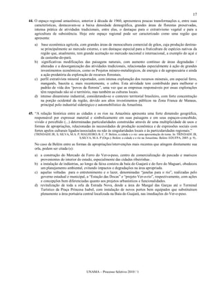 17
44. O espaço regional amazônico, anterior à década de 1960, apresentava poucas transformações e, entre suas
    características, destacavam-se a baixa densidade demográfica, grandes áreas de florestas preservadas,
    intensa prática de atividades tradicionais, entre elas, o destaque para o extrativismo vegetal e para a
    agricultura de subsistência. Hoje este espaço regional pode ser caracterizado como uma região que
    apresenta:
    a)  base econômica agrícola, com grandes áreas de monocultura comercial de grãos, cuja produção destina-
       se principalmente ao mercado externo, e um destaque especial para a fruticultura de espécies nativas da
       região que, atualmente, tem grande aceitação no mercado nacional e internacional, a exemplo do açaí e
       da castanha-do-pará.
    b) significativas modificações das paisagens naturais, com aumento contínuo de áreas degradadas /
       alteradas e a desorganização das atividades tradicionais, relacionadas especialmente à ação de grandes
       investimentos econômicos, como os Projetos mínero-metalúrgicos, de energia e de agropecuária e ainda
       a ação predatória da exploração de recursos florestais.
    c) perfil extrativista mineral exportador, com intensa exploração dos recursos minerais, em especial ferro,
       manganês, bauxita e, mais recentemente, o cobre. Esta atividade tem contribuído para melhorar o
       padrão de vida dos “povos da floresta”, uma vez que as empresas responsáveis por essas explorações
       têm respeitado não só o território, mas também as culturas locais.
    d) intenso dinamismo industrial, considerando-se o contexto territorial brasileiro, com forte concentração
       na porção ocidental da região, devido aos altos investimentos públicos na Zona Franca de Manaus,
       principal polo industrial siderúrgico e automobilístico da Amazônia.

45. “A relação histórica entre as cidades e os rios na Amazônia apresenta uma forte dimensão geográfica,
    responsável por expressar material e simbolicamente em suas paisagens e em seus espaços-concebido,
    vivido e percebido (...) determinadas particularidades construídas através de uma multiplicidade de usos e
    formas de apropriações, relacionadas às necessidades de produção econômica e de expressões sociais com
    fortes apelos culturais ligados/associados ou não às singularidades locais e às particularidades regionais.”
   (TRINDADE JR, S; SILVA, M.A. P; MALHEIRO, B. C. P. Belém, a cidade e o rio: uma apresentação do tema. In: TRINDADE JR,
                                 S;SILVA, M.A. P (Orgs.). Belém: a cidade e o rio na Amazônia. Belém: EDUFPA, 2005. p. 9)..

    No caso de Belém entre as formas de apropriações/intervenções mais recentes que atingem diretamente sua
    orla, podem ser citada (s):
    a) a construção do Mercado de Ferro do Ver-o-peso, centro de comercialização de pescado e mariscos
       provenientes do interior do estado, especialmente das cidades ribeirinhas .
    b) a instalação de indústrias, ao longo da faixa costeira da baía do Guajará e do furo do Maguari, obedeceu
       um planejamento ambiental, evitando impactos e degradações na área apropriada.
    c) aquelas voltadas para o entretenimento e o lazer, denominadas “janelas para o rio”, realizadas pelo
       governo estadual e municipal, a “Estação das Docas” e “projeto Ver-o-rio”, respectivamente, com ações
       e concepções bem diferenciadas quanto aos projetos urbanísticos e funcionalidades.
    d) revitalização de toda a orla da Estrada Nova, desde a área do Mangal das Garças até o Terminal
       Turístico da Praça Princesa Isabel, com instalação de novos portos bem equipados que substituíram
       plenamente a área portuária central localizada na Baía do Guajará, nas imediações do Ver-o-peso.




                                         UNAMA – Processo Seletivo 2010 / 1
 
