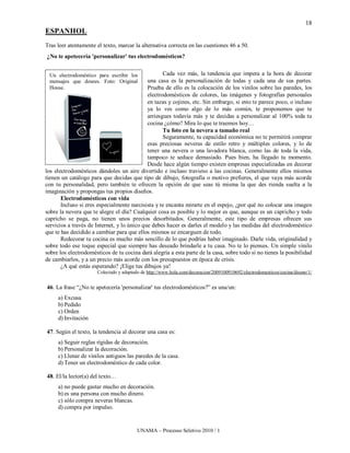 18
ESPANHOL
Tras leer atentamente el texto, marcar la alternativa correcta en las cuestiones 46 a 50.
¿No te apetecería 'personalizar' tus electrodomésticos?


 Un electrodoméstico para escribir los              Cada vez más, la tendencia que impera a la hora de decorar
 mensajes que desees. Foto: Original         una casa es la personalización de todas y cada una de sus partes.
 House.                                      Prueba de ello es la colocación de los vinilos sobre las paredes, los
                                             electrodomésticos de colores, las imágenes y fotografías personales
                                             en tazas y cojines, etc. Sin embargo, si esto te parece poco, o incluso
                                             ya lo ves como algo de lo más común, te proponemos que te
                                             arriesgues todavía más y te decidas a personalizar al 100% toda tu
                                             cocina ¿cómo? Mira lo que te traemos hoy…
                                                    Tu foto en la nevera a tamaño real
                                                    Seguramente, tu capacidad económica no te permitirá comprar
                                             esas preciosas neveras de estilo retro y múltiples colores, y lo de
                                             tener una nevera o una lavadora blanca, como las de toda la vida,
                                             tampoco te seduce demasiado. Pues bien, ha llegado tu momento.
                                             Desde hace algún tiempo existen empresas especializadas en decorar
los electrodomésticos dándoles un aire divertido e incluso travieso a las cocinas. Generalmente ellos mismos
tienen un catálogo para que decidas que tipo de dibujo, fotografía o motivo prefieres, el que vaya más acorde
con tu personalidad, pero también te ofrecen la opción de que seas tú misma la que des rienda suelta a la
imaginación y propongas tus propios diseños.
       Electrodomésticos con vida
       Incluso si eres especialmente narcisista y te encanta mirarte en el espejo, ¿por qué no colocar una imagen
sobre la nevera que te alegre el día? Cualquier cosa es posible y lo mejor es que, aunque es un capricho y todo
capricho se paga, no tienen unos precios desorbitados. Generalmente, este tipo de empresas ofrecen sus
servicios a través de Internet, y lo único que debes hacer es darles el modelo y las medidas del electrodoméstico
que te has decidido a cambiar para que ellos mismos se encarguen de todo.
       Redecorar tu cocina es mucho más sencillo de lo que podrías haber imaginado. Darle vida, originalidad y
sobre todo ese toque especial que siempre has deseado brindarle a tu casa. No te lo pienses. Un simple vinilo
sobre los electrodomésticos de tu cocina dará alegría a esta parte de la casa, sobre todo si no tienes la posibilidad
de cambiarlos, y a un precio más acorde con los presupuestos en época de crisis.
       ¿A qué estás esperando? ¡Elige tus dibujos ya!
                      Colectado y adaptado de http://www.hola.com/decoracion/2009100910692/electrodomesticos/cocina/diseno/1/


46. La frase “¿No te apetecería 'personalizar' tus electrodomésticos?” es una/un:
     a) Excusa
     b) Pedido
     c) Orden
     d) Invitación

47. Según el texto, la tendencia al decorar una casa es:
     a) Seguir reglas rígidas de decoración.
     b) Personalizar la decoración.
     c) Llenar de vinilos antiguos las paredes de la casa.
     d) Tener un electrodoméstico de cada color.

48. El/la lector(a) del texto…
     a) no puede gastar mucho en decoración.
     b) es una persona con mucho dinero.
     c) sólo compra neveras blancas.
     d) compra por impulso.


                                         UNAMA – Processo Seletivo 2010 / 1
 