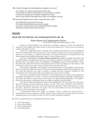 19
49. ¿Es difícil conseguir los electrodomésticos sugeridos en el texto?
      a) Sí, porque no se sabe la exacta dirección de la calle.
      b) No, porque las empresas que los hacen son encontradas en Internet.
      c) Claro que sí porque eso es capricho y caprichos son caros.
      d) No, es muy sencillo: basta pegar unos vinilos en las paredes y ahí está.
50. Hay una preocupación muy actual a lo largo del texto. ¿Cuál?
      a) No deshacerse de las neveras de la casa.
      b) Comprar electrodomésticos que ahorren energía.
      c) La crisis económica que asola el mundo desde hace un tiempo.
      d) Reciclar con basura todo lo que está viejo.


INGLÊS
READ THE TEXT BELOW AND ANSWER QUESTIONS 46 – 50.
                              When Patients Feel Abandoned by Doctors
                                                 By PAULINE W. CHEN, M.D. Published: March 12, 2009

 1           During my surgical training, I was taught never to abandon a patient, no matter how difficult the
 2    operation or how complex the clinical course. As one senior surgeon put it, “Once you lay your hands on
 3    a patient, that patient is yours.”
 4           At the time, I embraced the idea of sticking with my patients and believed it was the fundamental
 5    value of my chosen field. Since then, however, I have learned two things. First, that every physician, no
 6    matter his or her specialty, is taught the same thing. And second, that despite our long-held belief that
 7    doctors should never abandon their patients, many of us have already done so.
 8           This week, The Archives of Internal Medicine published the results of a study from Seattle that
 9    examined feelings of abandonment at the end of life from the perspective of patients, caregivers, nurses
10    and physicians. Investigators from the University of Washington and the Fred Hutchinson Cancer
11    Research Center followed 55 patients with terminal diseases in the year leading up to their death, as well
12    as the dozens of family caregivers, nurses and physicians involved in their care.
13           Most striking, and perhaps most poignant, were the discrepancies the investigators found between
14    doctors and patients. While the doctors were aware that dying patients might feel abandoned and even
15    took what they believed were steps to prevent it, patients and their caregivers continued to feel
16    abandoned by their doctors both in the period leading up to and at the time of death.
17           One reason, according to study investigators, was that physicians were unaware of the importance
18    for patients, and caregivers, of closure. A sense of closure helped mitigate any feelings of abandonment,
19    they found. And efforts to achieve closure could range from openly acknowledging that a visit might be
20    the last with the patient, to calling the family or sending a condolence note after death.
21           “We talk a lot about the professional value of non-abandonment,” Dr. Back said to me, referring to
22    the ideal of staying with one’s patients up until the very end. “But we don’t teach this value effectively.
23    There are clearly doctors who aren’t aware of the tremendous therapeutic value of their presence, even on
24    the phone. And then I think there are doctors who are worried about how they will manage their
25    emotions, so they keep things at arm’s length.”
26            “Communication skills can be taught,” he continued. “There’s a whole set of skills involved —
27    learning about your own responses to patients and how you are with them. The more expertise you have
28    managing patients and yourself, the closer you can be without running into problems.”

46. The text implies that there is a problem between doctors and,

     a)   All of their patients
     b)   None of their patients
     c)   Some of their patients
     d)   Their dead patients




                                        UNAMA – Processo Seletivo 2010 / 1
 