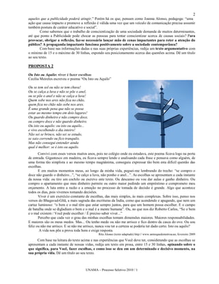 2
aqueles que a publicidade poderá atingir.” Porém há os que, pensam como Joanna Alonso, pedagoga: “uma
ação que causa impacto e promove a reflexão é válida uma vez que um veículo de comunicação precisa assumir
também postura de caráter educativo e social”.
        Como sabemos que o trabalho de conscientização de uma sociedade demanda de muitos determinantes,
até que ponto a Publicidade pode chocar as pessoas para tentar conscientizar acerca de causas sociais? Para
provocar, obrigar a reflexão, faz-se necessário lançar mão de cenas impactantes para reter a atenção do
público? A propaganda impactante funciona positivamente sobre a sociedade contemporânea?
        Com base nas informações dadas e nas suas próprias experiências, redija um texto argumentativo com
o mínimo de 15 e o máximo de 30 linhas, expondo seu posicionamento acerca das questões acima. Dê um título
ao seu texto.

PROPOSTA 2

Ou Isto ou Aquilo: viver é fazer escolhas
Cecília Meireles escreveu o poema “Ou Isto ou Aquilo”

Ou se tem sol ou não se tem chuva!
Ou se calça a luva e não se põe o anel,
ou se põe o anel e não se calça a luva!
Quem sobe nos ares não fica no chão,
quem fica no chão não sobe nos ares.
É uma grande pena que não se possa
estar ao mesmo tempo em dois lugares!
Ou guardo dinheiro e não compro doce,
ou compro doce e não guardo dinheiro.
Ou isto ou aquilo: ou isto ou aquilo...
e vivo escolhendo o dia inteiro!
Não sei se brinco, não sei se estudo,
se saio correndo ou fico tranquilo.
Mas não consegui entender ainda
qual é melhor: se é isto ou aquilo.
       Convivi com esses versos muitos anos, pois no colégio onde eu estudava, este poema ficava logo na porta
de entrada. Gigantesco em madeira, eu ficava sempre lendo e analisando cada frase e pensava como alguém, de
uma forma tão simplista e ao mesmo tempo magnânima, conseguiu expressar tão bem esta difícil questão das
escolhas.
       E em muitos momentos meus, ao longo da minha vida, peguei-me lembrando do trecho: “se compro o
doce não guardo o dinheiro...”, “se calço a luva, não ponho o anel...”. As escolhas se apresentam a cada instante
da nossa vida: ou tiro um cochilo ou escrevo este texto. Ou descanso ou vou dar aulas e ganho dinheiro. Ou
compro o apartamento que meu dinheiro permite ou outro maior pedindo um empréstimo e comprometo meu
orçamento. A luta entre a razão e a emoção no processo de tomada de decisão é grande. Algo que acontece
todos os dias, pois vivemos tomando decisões.
       Viver é um exercício constante de escolhas, das mais simples, às mais complexas. Sobre isso, penso nos
versos do Bhagavad-Gîtã, a mais sagrada das escrituras da Índia, como que acendendo e apagando, que nem um
cartaz luminoso: “o bem e o mal têm que estar sempre juntos, para que um homem possa escolher. E o campo
de batalha onde se digladiam o bem e o mal é a mente humana”. Ou, no que nos diz Roberto Carlos, “Se o bem
e o mal existem / Você pode escolher / É preciso saber viver...”
       Percebo que cada vez o grau das minhas escolhas tomam dimensões maiores. Maiores responsabilidades.
E maiores são os meus medos. Mas... Ou tenho medo ou não me arrisco e fico dentro da casca do ovo. Ou sou
feliz ou não me arrisco. E se não me arrisco, nunca vou ter a certeza se poderia ter dado certo. Isto ou aquilo?
        A vida nos põe a prova toda hora e exige resposta.
                                               Rita Alonso (texto adaptado) http:// www.umtoquedemotivacao, fevereiro 2009
      Com base na leitura do texto acima e nas experiências que Você deve ter, considerando que as escolhas se
apresentam a cada instante de nossas vidas, redija um texto em prosa, entre 15 e 30 linhas, opinando sobre o
que significa, para Você, fazer escolhas, e como isso se deu em um determinado e decisivo momento, na
sua própria vida. Dê um título ao seu texto.



                                      UNAMA – Processo Seletivo 2010 / 1
 