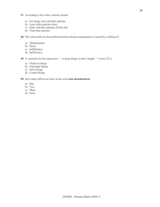 20
47. According to the writer, doctors should

    a)   Get along well with their patients
    b)   Leave their patients alone
    c)   Stick with their patients till the end
    d)   Treat their patients

48. The writer believes the problem between doctors and patients is caused by a feeling of

    a)   Abandonment
    b)   Stress
    c)   Indifference
    d)   Inefficiency

49. A synonym for the expression “…to keep things at arm’s length…” in line 25 is
    a)   Check on things
    b)   Anticipate things
    c)   Solve things
    d)   Control things

50. How many affixes are there in the word non-abandonment:
    a)   One
    b)   Two
    c)   Three
    d)   None




                                          UNAMA – Processo Seletivo 2010 / 1
 