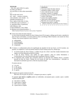 4
TEXTO III
                                                                  TEXTO IV
– Inês, Inês, quem sobrevive, quem,
                                                                  Uma musa matriz de tantas músicas
nos filhos que fabrica?
                                                                  melindrosa mulher e linda e única
ut-re-mi-tílias ao vento soltas sussurrando –                     como o lado da lua que se oculta
(...)                                                             escondia o mistério e a sedução.
Hino ouvido entre neves:                                          Comovida com a revolução de Guevara,
ulti... multi ... venturas, aventuras,                            Camilo e São Dimas,
vento ululando, vento urrando – vê,                               escutou meu espelho cristalino
multidões precipitam-se(...)                                      viajou nosso sonho libertário.
Ouve, repara, ávida Lídia, os sinos,                              Bela Inês com seu peito de operário
os fabricados sinos se partiram, (...)                            a burguesa que amava o capitão.
                                                                      (Romance da Bela Inês, poema-canção de Alceu Valença)
os generados filhos se quebraram,
todos falhamos, tudo,
ai todos farfalhamos, sinos, folhas:
As fabulosas naves passam prenhes.(...)
    (Mário Faustino,O homem & sua hora e outros poemas. Fragmentos)

03. “Uma musa matriz de tantas músicas”
    O verso acima, do poema canção de Alceu Valença (texto IV) já sugere o diálogo que há entre o episódio de
    Inês de Castro, de Camões, e os textos poéticos como os de Bocage, Mário Faustino e este mesmo de Alceu
    Valença. Esse recurso expressivo tem o nome de:
    a)   ambiguidade.
    b)   metalinguagem.
    c)   intertextualidade.
    d)   comparação.

04. A leitura e o conhecimento prévio da significação do episódio de Inês de Castro, em Os Lusíadas, nos
    permite, ao compará-lo a versos do poema canção de Alceu Valença (texto IV), afirmar que:
    I.   no poema-canção de Alceu Valença, a mulher de que ali se fala é uma Inês situada claramente num
         espaço e cor local diferentes da Inês de Camões.
    II. a Inês de Alceu Valença, uma mulher de “peito operário”, cheia de sonhos libertadores e
         revolucionários, leva uma caracterização geral semelhante à Inês de Camões.
    III. no fragmento lido, Camões não economiza palavras na descrição dos atributos físicos e encantos
         pessoais de Inês de Castro; Valença faz um resumo de tudo isso, concentrando-se sobretudo na
         descrição do sentimento que move a Inês de seu poema-canção.
    O correto está em:
    a)   I, II e III.
    b)   I e III, apenas.
    c)   II e III, apenas.
    d)   II, apenas.

05. A respeito do seguinte trecho do texto IV:
        Bela Inês com seu peito de operário / a burguesa que amava o capitão.
    O segmento que amava o capitão poderia ser substituído, sem prejuízo para a coesão e para o sentido
    original do poema, por:
    a)   cuja amava o capitão.
    b)   a qual amava o capitão.
    c)   onde amava o capitão.
    d)   a quem amava o capitão.




                                          UNAMA – Processo Seletivo 2010 / 1
 