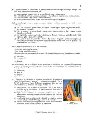 5

06. A respeito do poema de Bocage (texto II), podemos dizer que contém exemplo daquilo que distingue o seu
    autor como um pré romântico, uma vez que:
    a)   as emoções estão presas à rigidez do verso perfeito e à forma fixa deste soneto.
    b)   a defesa dos ideais liberais, uma espécie de canto à liberdade, estão presentes neste soneto ideológico.
    c)   o tom confessional, desse soneto, é carregado de ironia.
    d)   por meio da forma imperativa, o poeta reduz a intensidade apelativa do poema.

07. Indique a afirmação correta em relação aos recursos sintáticos e estilísticos empregados no texto II, o poema
    de Bocage.
    a) Em Abre, desce, olha, geme, abraça, as vírgulas são usadas para separar orações subordinadas
       que compõem a gradação.
    b) Em E o Mondego, no caso refletindo / rompe irado a barreira, alaga as flores..., ocorre a figura
       chamada personificação.
    c) Em repetindo, pedindo, carpindo, refletindo, há formas verbais de gerúndio usadas para
       expressar ações plenamente concluídas.
    d) Em Ouvem-se inda na Fonte dos Amores / De quando em quando as náiades carpindo, a
       sintaxe de concordância verbal se estabelece corretamente entre o verbo ouvir no plural e o seu
       referente Fonte dos Amores.

08. Nos seguintes versos do texto III, de Mário Faustino:
    “– Inês, Inês, quem sobrevive, quem”
    “Ouve, repara, ávida Lídia, os sinos,”,
    a linguagem do poeta apresenta uso de vocativos e de formas verbais imperativas praticados com a função:
    a)   referencial.
    b)   metalinguística.
    c)   apelativa.
    d)   emotiva.
09. Mário Faustino, nos versos do texto III, faz uso de recursos linguísticos para conseguir efeitos sonoros e
    visuais. Esses elementos plásticos e poéticos são marcas que também aparecem com bastante evidência na
    linguagem dos poetas do:
    a)   Romantismo.
    b)   Barroco.
    c)   Realismo.
    d)   Simbolismo.

10. A observação do conteúdo e da linguagem expressos pela artista plástica
    Tarsila do Amaral, na tela “Abaporu”, e a leitura e compreensão de “Véu de
    Noiva”, do dramaturgo Nelson Rodrigues, nos permitem dizer que essas
    obras modernistas se aproximam pela relação de ambas com o:
    a) expressionismo que se revela na deformação, não só em nível de
       conteúdo, mas de interpretação e de significação, com forte apelo ao
       grotesco e ao lúdico.
    b) impressionismo existente no sentimento romântico que volta a
       predominar nas manifestações artísticas do modernismo, cuja tônica é o
       subjetivismo.
    c) surrealismo presente no olhar otimista e divertido em relação ao mundo e
       à humanidade, por meio da deformação proposital da realidade.
    d) cubismo, caracterizado pelo compromisso em retratar realisticamente a                    Abaporu,
       humanidade e os conflitos existenciais do modernismo.                               de Tarsila do Amaral




                                        UNAMA – Processo Seletivo 2010 / 1
 
