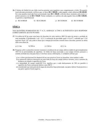 7

16. O diretor de futebol de um clube resolveu premiar seus jogadores caso conquistassem o título. Da quantia
    reservada para premiação verificou que, se desse R$ 1 800,00 a cada jogador, ainda sobrariam R$ 600,00.
    Se a essa quantia reservada fosse acrescentado mais R$ 1 200,00, a divisão desse montante seria exata e o
    prêmio passaria a ser de R$ 1 920,00. Nestas condições, se o prêmio de cada jogador fosse de R$ 2 400,00,
    se gastaria a importância de:
   a) R$ 54 000,00             b) R$ 42 000,00                  c) R$ 36 000,00         d) R$ 30 000,00


FÍSICA
NAS QUESTÕES NUMERADAS DE 17 A 21, ASSINALE A ÚNICA ALTERNATIVA QUE RESPONDE
CORRETAMENTE AO ENUNCIADO.

17. Um atleta de 80 kg come uma barra de chocolate de valor nutritivo 400 Cal antes de iniciar a escalada de
                                                                                       2
    uma montanha. Considerando 1 cal = 4,2 J, a aceleração da gravidade igual a 10 m/s e sabendo que 1 Cal
                       3
    equivale 1kcal (10 cal), pode-se dizer que a energia proveniente somente desse chocolate, permite ao atleta
    subir uma altura de:

   a) 2,1 km           b) 500 m                 c) 1344 m               d) 2,1 m

18. Pesquisas sobre a atmosfera terrestre mostram a existência de um campo elétrico radial de aproximadamente
    100 V/m às proximidades da superfície. As linhas de força associadas a esse campo terrestre possuem o
    sentido orientado de cima para baixo. Com base nessas informações, é verdadeiro afirmar que:

     a) se o efeito gravitacional for desprezível em íons positivos livres na atmosfera, estes tendem a subir.
     b) os potenciais elétricos diminuem em uma linha de força do campo elétrico terrestre, com o aumento da
        distância em relação à superfície da Terra.
     c) a intensidade do campo sendo100 V/m, significa que a cada deslocamento de 200 cm paralelo à
        superfície da Terra o potencial elétrico varia 200 V.
     d) considerando que uma gotícula de água da atmosfera fique polarizada, sua parte inferior ficará positiva e
        sua parte superior ficará negativa.




                                      UNAMA – Processo Seletivo 2010 / 1
 