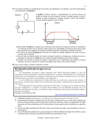 8
19. Um circuito eletrônico é constituído por uma espira, um amperímetro, um gerador e uma chave liga-desliga,
    como demonstra o Esquema I.

   Esquema I                          O gráfico I, abaixo, mostra o comportamento da corrente elétrica em
                                      função do tempo em três situações: corrente variando quando a chave é
                                      fechada, corrente mantendo-se constante quando a chave está fechada e
                                      corrente variando quando a chave é aberta
                                                                  Gráfico I




     a) Observando o Gráfico I, e supondo que os intervalos dos tempos de variação da corrente no fechamento
        e na abertura da chave são os mesmos, pode-se dizer que a quantidade de carga que passa numa seção
        transversal dos fios condutores do circuito são idênticos durante o fechamento e durante a abertura.
     b) No interior da espira (Esquema I) só haverá um campo de indução magnética nas fases em que a
        corrente estiver variando.
     c) Nas três fases de funcionamento do circuito (corrente variando no fechamento e abertura da chave e
        mantendo-se constante) o sentido do vetor campo de indução magnética não sofrerá variação.
     d) O gráfico da corrente em função do tempo é impossível, pois o amperímetro está ligado de maneira
        incorreta, e por isso a corrente no circuito será sempre nula, mesmo com a chave fechada.
20. Leia o texto a seguir e assinale a alternativa correta:

    M3 descobre partículas de água na Lua
    2009-09-24
           Os investigadores recorreram a dados fornecidos pelo “Moon Mineralogy Mapper” ou M3, um
    instrumento da Nasa transportado a bordo do Chandrayyan-1, o primeiro satélite indiano a ser colocado em
    órbita lunar. Este instrumento de cartografia mineralógica da Lua analisa a reflexão da luz do sol sobre a
    superfície lunar com o objetivo de determinar a sua composição.
           A luz é refletida em comprimentos de ondas diferentes, de acordo com a natureza dos minerais. A
    partir daí os cientistas podem utilizar estas variações para determinar a composição da camada superior do
    solo da Lua.
           Um comprimento de onda luminoso detectado pelo M3 indica a existência de um elemento químico
    que liga o hidrogênio e o oxigênio. Os autores deste trabalho, que será publicado na Science de 25 de
    Setembro, defendem que isso prova a existência de água, formada por dois átomos de hidrogênio ligados a
    um átomo de oxigênio.
    Domingo, 1 de Novembro de 2009
                                                                   http://www.cienciahoje.pt/index.php?oid=35276&op=all

    a) A inércia do satélite Chandrayyan-1 em órbita da Lua é diferente daquela verificada na Terra.
    b) O instrumento M3 analisa a reflexão da luz do Sol sobre a superfície da Lua e, sendo assim, supondo que
       parte da energia luminosa seja absorvida pelos minerais da superfície, então os comprimentos de ondas
       associados aos fótons detectados por M3 serão menores do que aqueles antes da incidência na superfície
       lunar.
    c) O envio dos dados analisados por M3 para a Terra ocorre através de ondas, cuja velocidade no vácuo é a
       mesma da luz.
    d) A luz refletida pela superfície da Lua possui ângulo de reflexão diferente do ângulo de incidência, já que
       o fenômeno está ocorrendo num ambiente diferente do encontrado na Terra.

                                         UNAMA – Processo Seletivo 2010 / 1
 