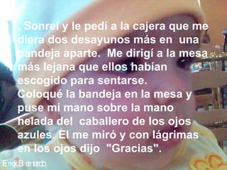 Erick Bernardo. . Sonreí y le pedí a la cajera que me diera dos desayunos más en  una bandeja aparte.  Me dirigí a la mesa más lejana que ellos habían escogido para sentarse.  Coloqué la bandeja en la mesa y puse mi mano sobre la mano helada del  caballero de los ojos azules. El me miró y con lágrimas en los ojos dijo  "Gracias".  