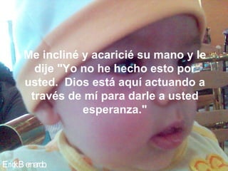 Erick Bernardo. Me incliné y acaricié su mano y le dije "Yo no he hecho esto por usted.  Dios está aquí actuando a través de mí para darle a usted esperanza." 