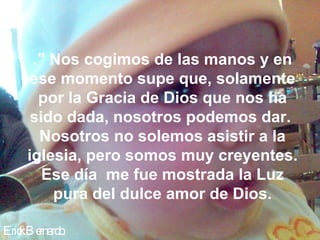 Erick Bernardo. ." Nos cogimos de las manos y en ese momento supe que, solamente por la Gracia de Dios que nos ha sido dada, nosotros podemos dar.  Nosotros no solemos asistir a la iglesia, pero somos muy creyentes. Ese día  me fue mostrada la Luz pura del dulce amor de Dios. 