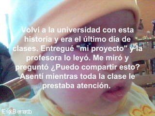 Erick Bernardo. Volví a la universidad con esta historia y era el último día de clases. Entregué "mi proyecto" y la profesora lo leyó. Me miró y preguntó ¿Puedo compartir esto? Asentí mientras toda la clase le prestaba atención.  