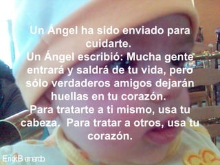 Erick Bernardo. Un Ángel ha sido enviado para cuidarte.  Un Ángel escribió: Mucha gente entrará y saldrá de tu vida, pero sólo verdaderos amigos dejarán huellas en tu corazón.  Para tratarte a ti mismo, usa tu cabeza.  Para tratar a otros, usa tu corazón. 