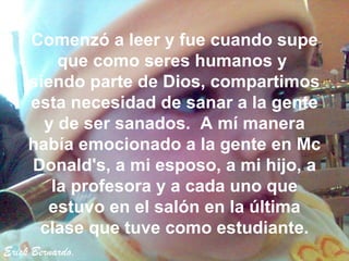 Erick Bernardo. Comenzó a leer y fue cuando supe que como seres humanos y  siendo parte de Dios, compartimos esta necesidad de sanar a la gente y de ser sanados.  A mí manera había emocionado a la gente en Mc Donald's, a mi esposo, a mi hijo, a la profesora y a cada uno que estuvo en el salón en la última clase que tuve como estudiante. 