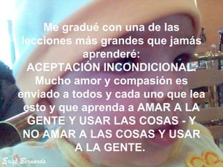 Erick Bernardo. Me gradué con una de las lecciones más grandes que jamás aprenderé: ACEPTACIÓN INCONDICIONAL. Mucho amor y compasión es enviado a todos y cada uno que lea esto y que aprenda a AMAR A LA GENTE Y USAR LAS COSAS - Y NO AMAR A LAS COSAS Y USAR A LA GENTE.  