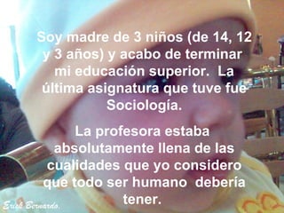 Erick Bernardo. Soy madre de 3 niños (de 14, 12 y 3 años) y acabo de terminar  mi educación superior.  La última asignatura que tuve fue Sociología. La profesora estaba  absolutamente llena de las cualidades que yo considero que todo ser humano  debería tener.   