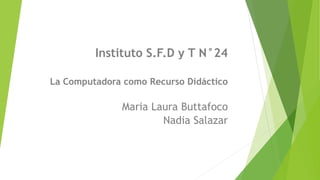 Instituto S.F.D y T N°24 
La Computadora como Recurso Didáctico 
Maria Laura Buttafoco 
Nadia Salazar 
 