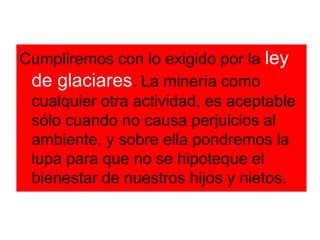 Cumpliremos con lo exigido por la ley de glaciares. La minería como cualquier otra actividad, es aceptable sólo cuando no causa perjuicios al ambiente, y sobre ella pondremos la lupa para que no se hipoteque el bienestar de nuestros hijos y nietos.