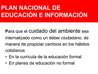 PLAN NACIONAL DE EDUCACIÓN E INFORMACIÓNPara que el cuidado del ambiente seainternalizado como un deber ciudadano, demanera de propiciar cambios en los hábitoscotidianosEn la curricula de la educación formal En planes de educación no formal 