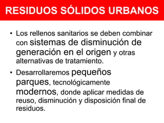 RESIDUOS SÓLIDOS URBANOSLos rellenos sanitarios se deben combinar con sistemas de disminución de generación en el origen y otras alternativas de tratamiento.Desarrollaremos pequeños parques, tecnológicamente modernos, donde aplicar medidas de reuso, disminución y disposición final de residuos. 