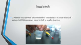 Procedimiento
• 2.-Determinar con un aparato de conductividad eléctrica (Conductímetro) si las sales en estado solido
conducen electricidad esto lo puedes intentar metiendo los dos cables de corriente.
 