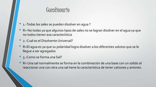 Cuestionario
• 1.-Todas las sales se pueden disolver en agua ?
• R= No todas ya que algunos tipos de sales no se logran disolver en el agua ya que
no todos tienen esa característica
• 2.-Cual es el Disolvente Universal?
• R=El agua es ya que su polaridad logra disolver a los diferentes solutos que se le
llegue a ser agregados
• 3.-Como se forma una Sal?
• R= Una sal normalmente se forma en la combinación de una base con un solido al
reaccionar una con otra una sal tiene la característica de tener cationes y aniones.
 