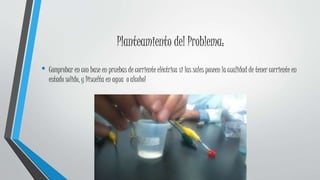 Planteamiento del Problema:
• Comprobar en con base en pruebas de corriente eléctrica si las sales poseen la cualidad de tener corriente en
estado solido, y Disuelta en agua o alcohol
 