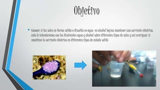 Objetivo
• Conocer si las sales en forma solida o disuelta en agua en alcohol logran mantener una corriente eléctrica,
esto lo intentaremos con los disolventes agua y alcohol sobre diferentes tipos de sales y así averiguar si
mantiene la corriente eléctrica en diferentes tipos de estado solido
 