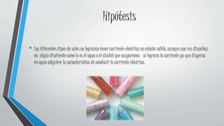 Hipótesis
• Los diferentes tipos de sales no lograran tener corriente eléctrica en estado solido, aunque una ves disueltas
en algún disolvente como lo es el agua o el alcohol que ocuparemos se lograra la corriente ya que dispersa
en agua adquiere la característica de conducir la corriente eléctrica.
 