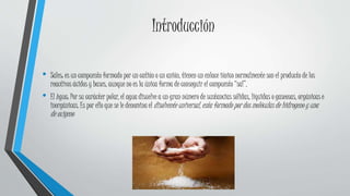 Introducción
• Sales: es un compuesto formado por un catión o un anión, tienen un enlace iónico normalmente son el producto de los
reactivos ácidos y bases, aunque no es la única forma de conseguir el compuesto “sal”.
• El Agua: Por su carácter polar, el agua disuelve a un gran número de sustancias sólidas, líquidas o gaseosas, orgánicas e
inorgánicas. Es por ello que se le denomina el disolvente universal, esta formado por dos moléculas de hidrogeno y una
de oxigeno
 