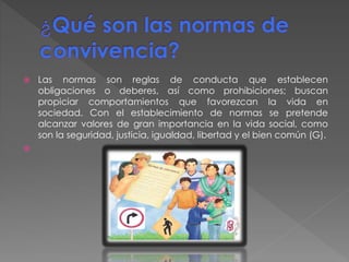  Las normas son reglas de conducta que establecen
obligaciones o deberes, así como prohibiciones; buscan
propiciar comportamientos que favorezcan la vida en
sociedad. Con el establecimiento de normas se pretende
alcanzar valores de gran importancia en la vida social, como
son la seguridad, justicia, igualdad, libertad y el bien común (G).

 