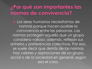  Los seres humanos necesitamos de
normas porque hacen posible la
convivencia entre las personas. Las
normas protegen aquello que un grupo
considera valioso; además, reflejan sus
anhelos y preferencias colectivos. Por eso,
se suele decir que detrás de las normas
hay valores y aspiraciones de un grupo
social o de la sociedad en general, según
sea el caso.
 