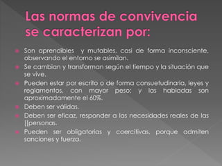 Son aprendibles y mutables, casi de forma inconsciente,
observando el entorno se asimilan.
 Se cambian y transforman según el tiempo y la situación que
se vive.
 Pueden estar por escrito o de forma consuetudinaria, leyes y
reglamentos, con mayor peso; y las habladas son
aproximadamente el 60%.
 Deben ser válidas.
 Deben ser eficaz, responder a las necesidades reales de las
[[personas.
 Pueden ser obligatorias y coercitivas, porque admiten
sanciones y fuerza.
 