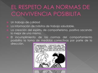  Un trabajo de calidad
 La información de hábitos de trabajo saludable.
 La creación del espíritu de compañerismo, positivo sacando
lo mejor de uno mismo.
 El incumplimiento de las normas del comportamiento
posibilita la toma de medidas correctivas por parte de la
dirección.
 