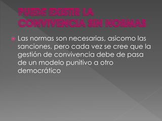  Las normas son necesarias, asicomo las
sanciones, pero cada vez se cree que la
gestión de convivencia debe de pasa
de un modelo punitivo a otro
democrático
 
