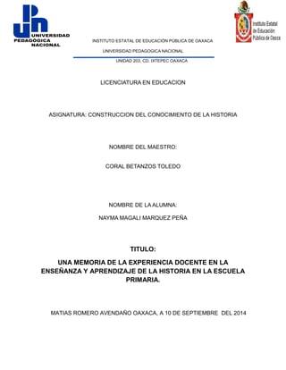 INSTITUTO ESTATAL DE EDUCACIÓN PÚBLICA DE OAXACA 
UNIVERSIDAD PEDAGOGICA NACIONAL 
UNIDAD 203, CD. IXTEPEC OAXACA 
LICENCIATURA EN EDUCACION 
ASIGNATURA: CONSTRUCCION DEL CONOCIMIENTO DE LA HISTORIA 
NOMBRE DEL MAESTRO: 
CORAL BETANZOS TOLEDO 
NOMBRE DE LA ALUMNA: 
NAYMA MAGALI MARQUEZ PEÑA 
TITULO: 
UNA MEMORIA DE LA EXPERIENCIA DOCENTE EN LA ENSEÑANZA Y APRENDIZAJE DE LA HISTORIA EN LA ESCUELA PRIMARIA. 
MATIAS ROMERO AVENDAÑO OAXACA, A 10 DE SEPTIEMBRE DEL 2014  