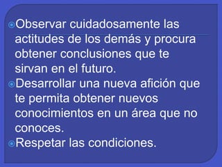 Observar cuidadosamente las
actitudes de los demás y procura
obtener conclusiones que te
sirvan en el futuro.
Desarrollar una nueva afición que
te permita obtener nuevos
conocimientos en un área que no
conoces.
Respetar las condiciones.
 